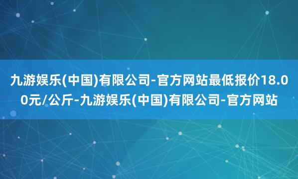 九游娱乐(中国)有限公司-官方网站最低报价18.00元/公斤-九游娱乐(中国)有限公司-官方网站