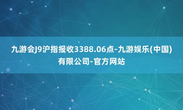 九游会J9沪指报收3388.06点-九游娱乐(中国)有限公司-官方网站