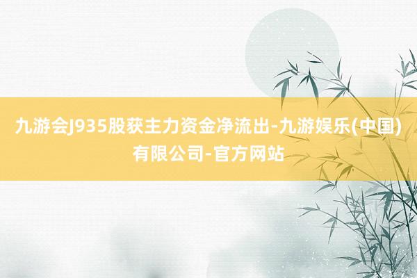 九游会J935股获主力资金净流出-九游娱乐(中国)有限公司-官方网站