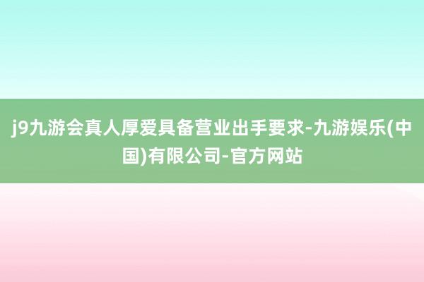 j9九游会真人厚爱具备营业出手要求-九游娱乐(中国)有限公司-官方网站