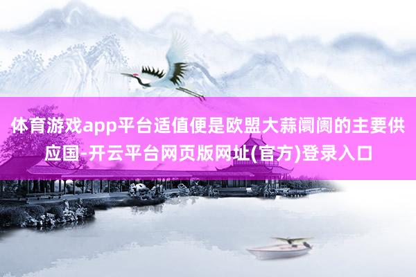 体育游戏app平台适值便是欧盟大蒜阛阓的主要供应国-开云平台网页版网址(官方)登录入口