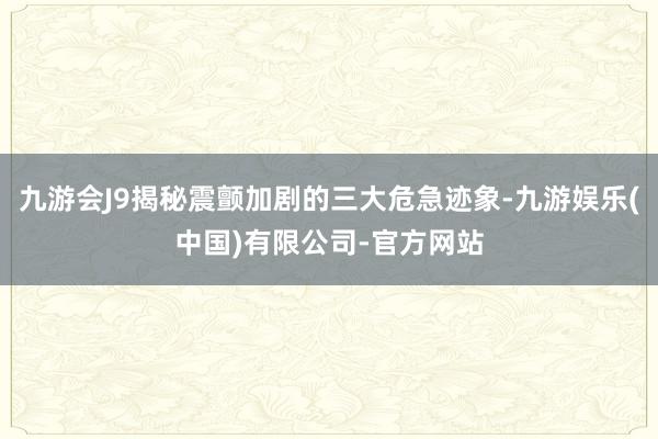 九游会J9揭秘震颤加剧的三大危急迹象-九游娱乐(中国)有限公司-官方网站