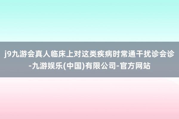 j9九游会真人临床上对这类疾病时常通干扰诊会诊-九游娱乐(中国)有限公司-官方网站