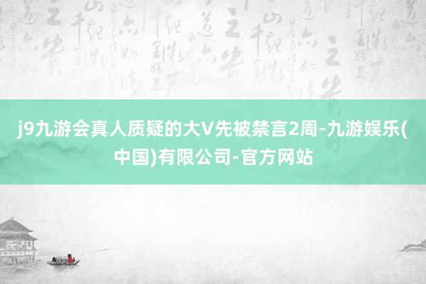 j9九游会真人质疑的大V先被禁言2周-九游娱乐(中国)有限公司-官方网站