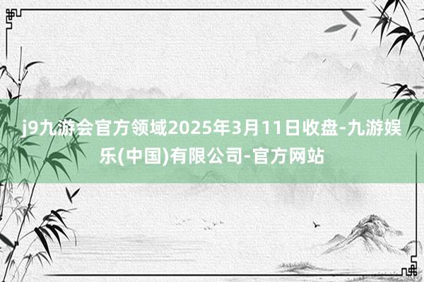j9九游会官方领域2025年3月11日收盘-九游娱乐(中国)有限公司-官方网站