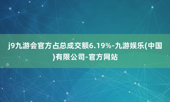 j9九游会官方占总成交额6.19%-九游娱乐(中国)有限公司-官方网站