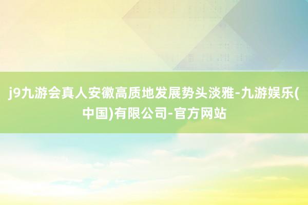 j9九游会真人安徽高质地发展势头淡雅-九游娱乐(中国)有限公司-官方网站