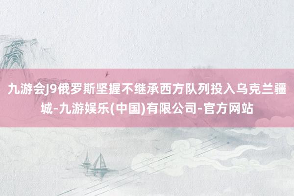 九游会J9俄罗斯坚握不继承西方队列投入乌克兰疆城-九游娱乐(中国)有限公司-官方网站
