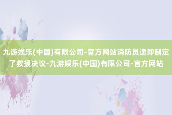 九游娱乐(中国)有限公司-官方网站消防员速即制定了救援决议-九游娱乐(中国)有限公司-官方网站