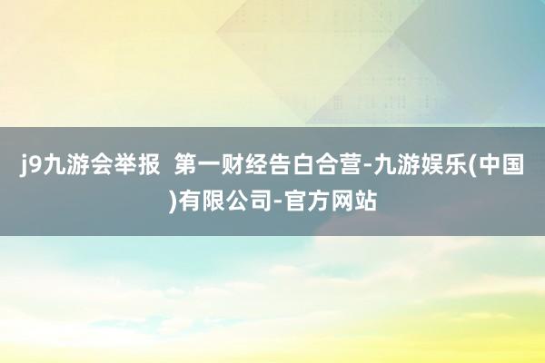 j9九游会举报  第一财经告白合营-九游娱乐(中国)有限公司-官方网站