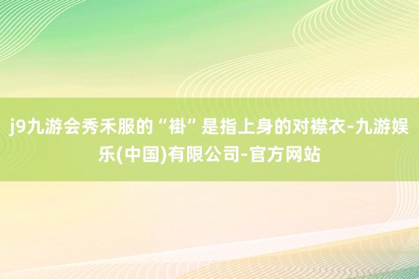 j9九游会秀禾服的“褂”是指上身的对襟衣-九游娱乐(中国)有限公司-官方网站