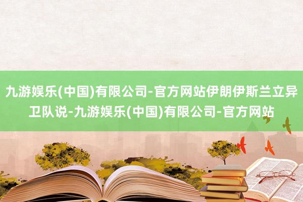 九游娱乐(中国)有限公司-官方网站伊朗伊斯兰立异卫队说-九游娱乐(中国)有限公司-官方网站