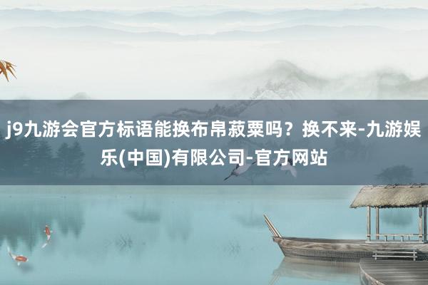 j9九游会官方标语能换布帛菽粟吗？换不来-九游娱乐(中国)有限公司-官方网站