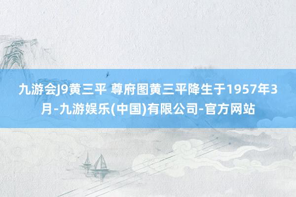 九游会J9黄三平 尊府图 黄三平降生于1957年3月-九游娱乐(中国)有限公司-官方网站