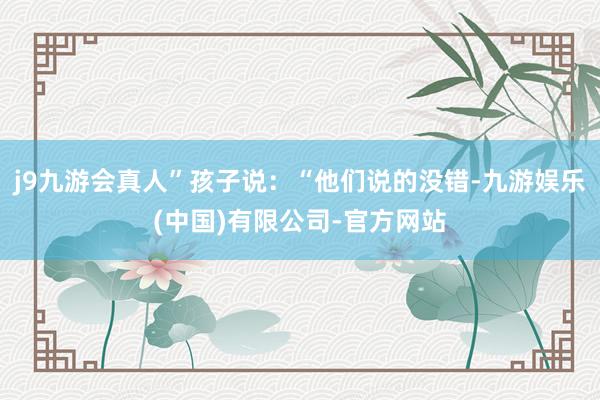 j9九游会真人”孩子说：“他们说的没错-九游娱乐(中国)有限公司-官方网站
