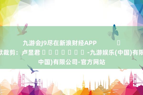 九游会J9尽在新浪财经APP            						包袱裁剪：卢昱君 							-九游娱乐(中国)有限公司-官方网站