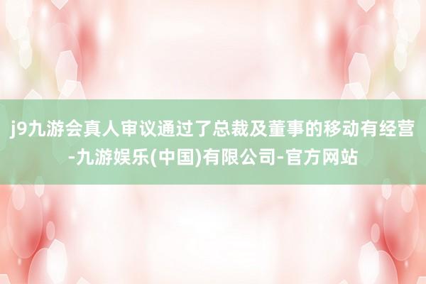 j9九游会真人审议通过了总裁及董事的移动有经营-九游娱乐(中国)有限公司-官方网站