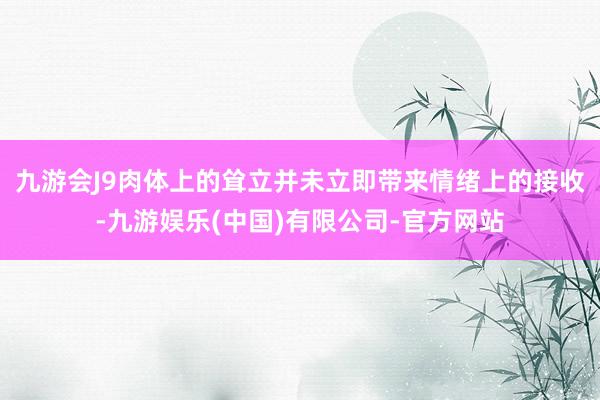 九游会J9肉体上的耸立并未立即带来情绪上的接收-九游娱乐(中国)有限公司-官方网站