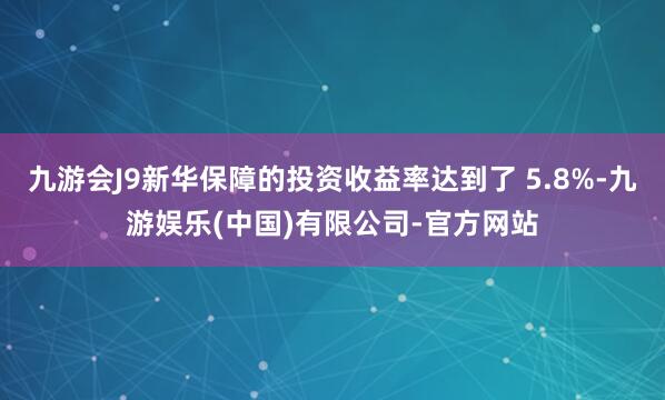 九游会J9新华保障的投资收益率达到了 5.8%-九游娱乐(中国)有限公司-官方网站