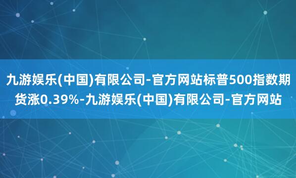 九游娱乐(中国)有限公司-官方网站标普500指数期货涨0.39%-九游娱乐(中国)有限公司-官方网站