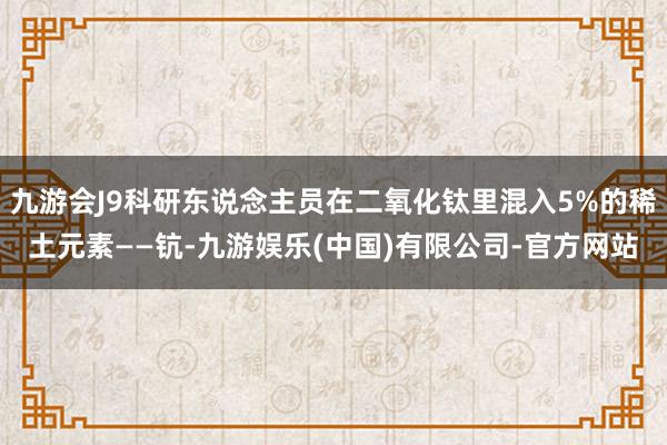 九游会J9科研东说念主员在二氧化钛里混入5%的稀土元素——钪-九游娱乐(中国)有限公司-官方网站