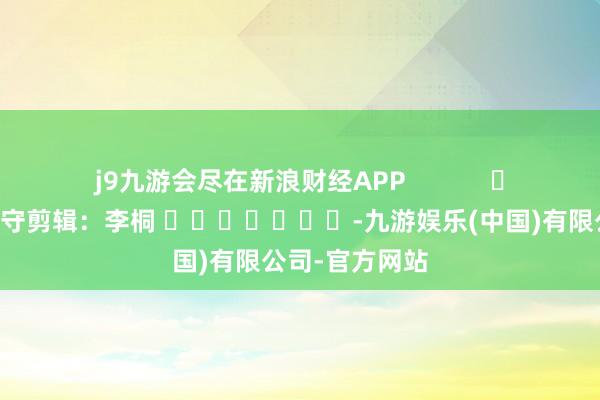 j9九游会尽在新浪财经APP            						职守剪辑：李桐 							-九游娱乐(中国)有限公司-官方网站