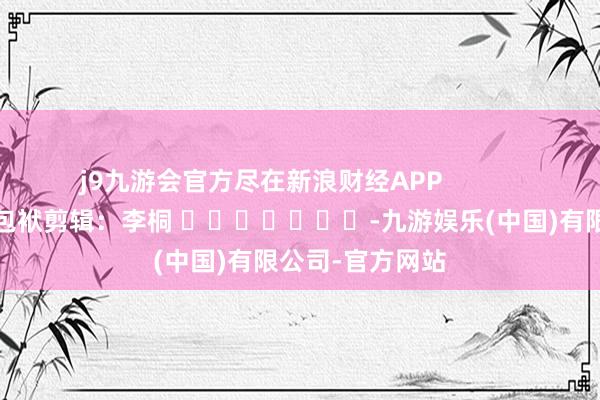 j9九游会官方尽在新浪财经APP            						包袱剪辑：李桐 							-九游娱乐(中国)有限公司-官方网站