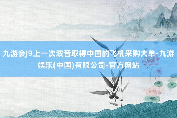 九游会J9上一次波音取得中国的飞机采购大单-九游娱乐(中国)有限公司-官方网站
