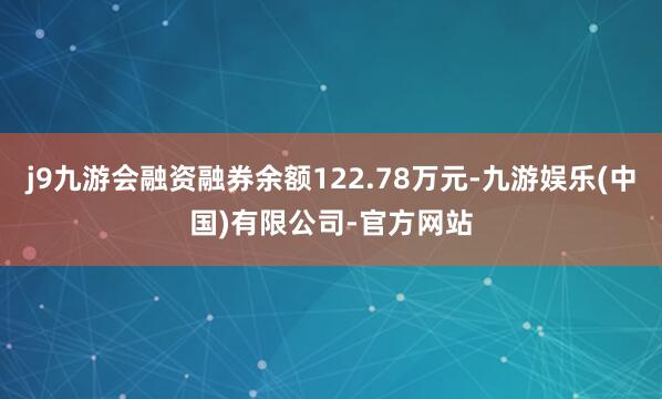 j9九游会融资融券余额122.78万元-九游娱乐(中国)有限公司-官方网站