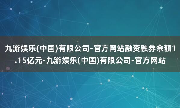 九游娱乐(中国)有限公司-官方网站融资融券余额1.15亿元-九游娱乐(中国)有限公司-官方网站