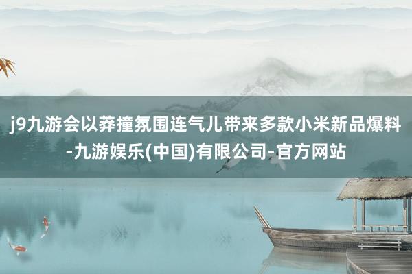 j9九游会以莽撞氛围连气儿带来多款小米新品爆料-九游娱乐(中国)有限公司-官方网站