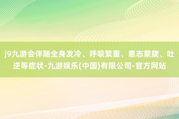 j9九游会伴随全身发冷、呼吸繁重、意志蒙胧、吐逆等症状-九游娱乐(中国)有限公司-官方网站