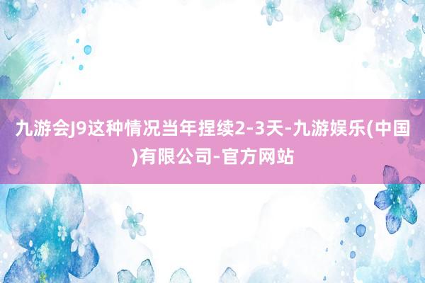 九游会J9这种情况当年捏续2-3天-九游娱乐(中国)有限公司-官方网站