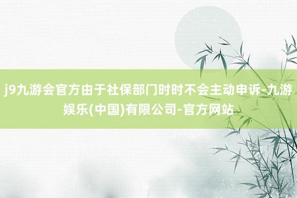 j9九游会官方由于社保部门时时不会主动申诉-九游娱乐(中国)有限公司-官方网站