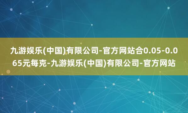 九游娱乐(中国)有限公司-官方网站合0.05-0.065元每克-九游娱乐(中国)有限公司-官方网站