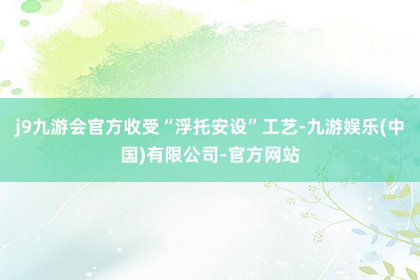j9九游会官方收受“浮托安设”工艺-九游娱乐(中国)有限公司-官方网站