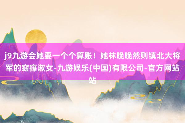 j9九游会她要一个个算账！她林晚晚然则镇北大将军的窈窱淑女-九游娱乐(中国)有限公司-官方网站