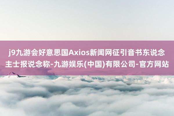 j9九游会好意思国Axios新闻网征引音书东说念主士报说念称-九游娱乐(中国)有限公司-官方网站