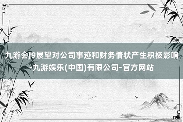 九游会J9展望对公司事迹和财务情状产生积极影响-九游娱乐(中国)有限公司-官方网站