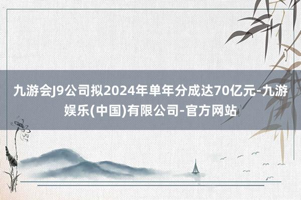 九游会J9公司拟2024年单年分成达70亿元-九游娱乐(中国)有限公司-官方网站