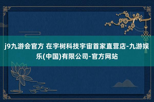 j9九游会官方 在宇树科技宇宙首家直营店-九游娱乐(中国)有限公司-官方网站