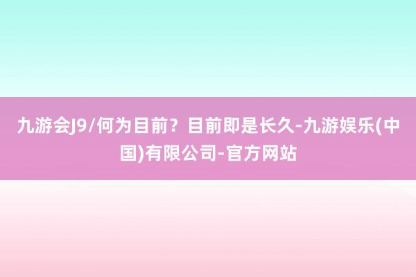 九游会J9/何为目前？目前即是长久-九游娱乐(中国)有限公司-官方网站