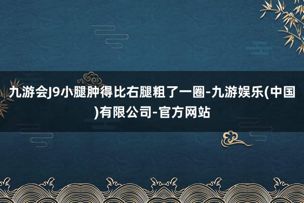 九游会J9小腿肿得比右腿粗了一圈-九游娱乐(中国)有限公司-官方网站