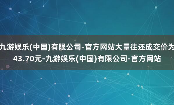 九游娱乐(中国)有限公司-官方网站大量往还成交价为43.70元-九游娱乐(中国)有限公司-官方网站