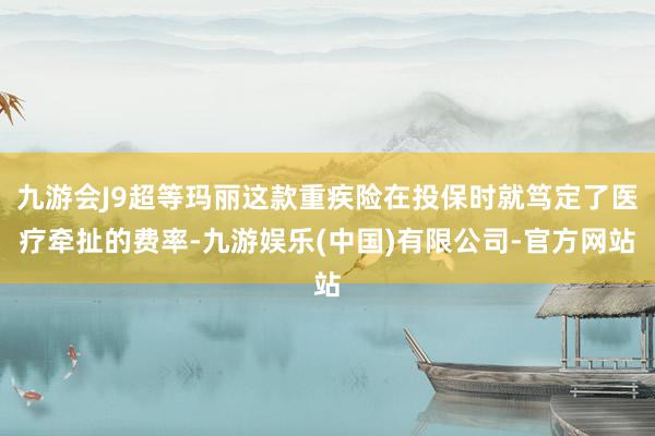 九游会J9超等玛丽这款重疾险在投保时就笃定了医疗牵扯的费率-九游娱乐(中国)有限公司-官方网站