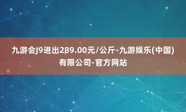 九游会J9进出289.00元/公斤-九游娱乐(中国)有限公司-官方网站