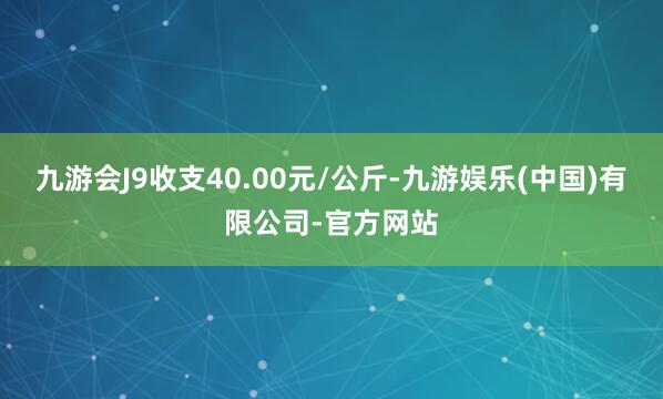 九游会J9收支40.00元/公斤-九游娱乐(中国)有限公司-官方网站