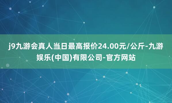 j9九游会真人当日最高报价24.00元/公斤-九游娱乐(中国)有限公司-官方网站