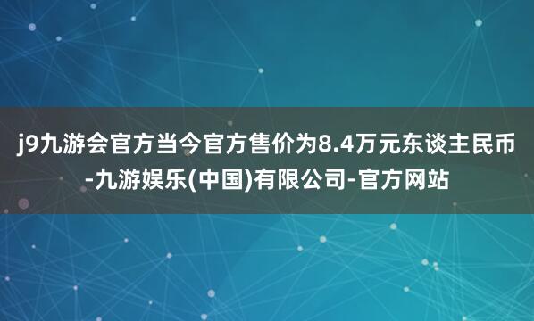 j9九游会官方当今官方售价为8.4万元东谈主民币-九游娱乐(中国)有限公司-官方网站