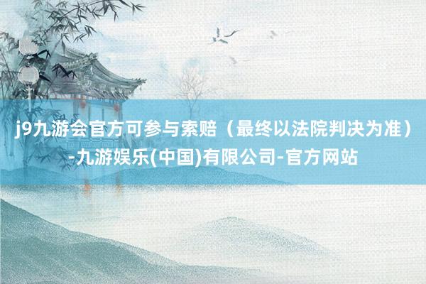 j9九游会官方可参与索赔(最终以法院判决为准)-九游娱乐(中国)有限公司-官方网站